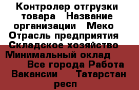 Контролер отгрузки товара › Название организации ­ Меко › Отрасль предприятия ­ Складское хозяйство › Минимальный оклад ­ 25 000 - Все города Работа » Вакансии   . Татарстан респ.